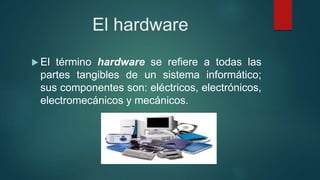 El hardware
 El término hardware se refiere a todas las
partes tangibles de un sistema informático;
sus componentes son: eléctricos, electrónicos,
electromecánicos y mecánicos.
 
