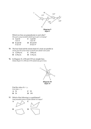 Which two lines are perpendicular to each other?
Dua garis yang manakah adalah garis
A I and II
I dan II
C I and III
I dan III
B II and III
II dan III
D III and IV
III dan IV
75 The hour hand and the minute hand of a clock are parallel at
Jarum jam dan jarum minit sesebuah jam adalah selari pada
A 12.00 p.m. C 3.00 p.m.
B 2.20 p.m. D 3.30 p.m.
76 In Diagram 10, AFB and CFD
Dalam Rajah 10, AFB dan CFD adalah dua garis lurus.
Find the value of x + y.
Cari nilai x + y.
A 36 C 84
B 54 D 198
77 Which of the following is a quafrilateral?
Yang manakah antara berikut adalah sisi empat?
A C
B D
Diagram 9
Rajah 9
Which two lines are perpendicular to each other?
Dua garis yang manakah adalah garis-garis serenjang?
I and III
I dan III
III and IV
III dan IV
The hour hand and the minute hand of a clock are parallel at
Jarum jam dan jarum minit sesebuah jam adalah selari pada
3.00 p.m.
3.30 p.m.
are straight lines.
Dalam Rajah 10, AFB dan CFD adalah dua garis lurus.
Diagram 10
Rajah 10
Which of the following is a quafrilateral?
manakah antara berikut adalah sisi empat?
 