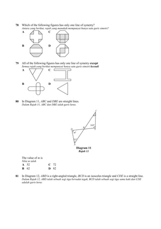 78 Which of the following figures has only one line of symetry?
Antara yang berikut, rajah yang manakah mempunyai hanya satu garis simetri?
A C
B D
79 All of the following figures has only one line of symetry
Semua rajah yang berikut mempunyai hanya satu garis simetri
A C
B D
80 In Diagram 11, ABC and DBE
Dalam Rajah 11, ABC dan DBE ialah garis lurus.
The value of m is
Nilai m ialah
A 52 C 72
B 62 D 82
81 In Diagram 12, ABD is a right-
Dalam Rajah 12, ABD ialah sebuah segi tiga bersudut tegak, BCD ialah sebuah segi tiga sama kaki dan CDE
adalah garis lurus.
Which of the following figures has only one line of symetry?
Antara yang berikut, rajah yang manakah mempunyai hanya satu garis simetri?
All of the following figures has only one line of symetry except
Semua rajah yang berikut mempunyai hanya satu garis simetri kecuali
are straight lines.
Rajah 11, ABC dan DBE ialah garis lurus.
Diagram 11
Rajah 11
-angled triangle, BCD is an isosceles triangle and
Rajah 12, ABD ialah sebuah segi tiga bersudut tegak, BCD ialah sebuah segi tiga sama kaki dan CDE
is an isosceles triangle and CDE is a straight line.
Rajah 12, ABD ialah sebuah segi tiga bersudut tegak, BCD ialah sebuah segi tiga sama kaki dan CDE
 