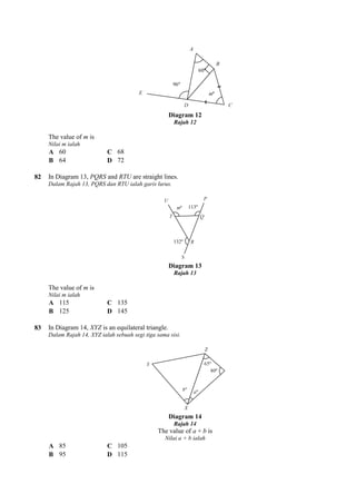 The value of m is
Nilai m ialah
A 60 C 68
B 64 D 72
82 In Diagram 13, PQRS and RTU
Dalam Rajah 13, PQRS dan RTU ialah garis lurus.
The value of m is
Nilai m ialah
A 115 C 135
B 125 D 145
83 In Diagram 14, XYZ is an equilateral triangle.
Dalam Rajah 14, XYZ ialah sebuah segi tiga sama sisi.
A 85 C 105
B 95 D 115
Diagram 12
Rajah 12
RTU are straight lines.
Dalam Rajah 13, PQRS dan RTU ialah garis lurus.
Diagram 13
Rajah 13
is an equilateral triangle.
Rajah 14, XYZ ialah sebuah segi tiga sama sisi.
Diagram 14
Rajah 14
The value of a + b is
Nilai a + b ialah
 