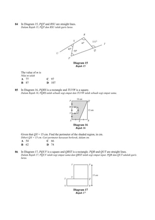 84 In Diagram 15, PQT and RSU
Dalam Rajah 15, PQT dan RSU ialah garis lurus.
The value of m is
Nilai m ialah
A 77 C 97
B 87 D 107
85 In Diagram 16, PQRS is a rectangle and
Dalam Rajah 16, PQRS ialah sebuah segi empat dan TUVW ialah sebuah segi empat sama.
Given that QX = 15 cm. Find the perimeter of the shaded region, in cm.
Diberi QX = 15 cm. Cari perimeter kawasan berlorek, dalam cm.
A 54 C 66
B 62 D 74
86 In Diagram 17, PQUV is a square and
Dalam Rajah 17, PQUV ialah segi empat sama dan QRST ialah segi empat tepat. PQR dan QUT adalah garis
lurus.
are straight lines.
Dalam Rajah 15, PQT dan RSU ialah garis lurus.
Diagram 15
Rajah 15
is a rectangle and TUVW is a square.
Dalam Rajah 16, PQRS ialah sebuah segi empat dan TUVW ialah sebuah segi empat sama.
Diagram 16
Rajah 16
= 15 cm. Find the perimeter of the shaded region, in cm.
Diberi QX = 15 cm. Cari perimeter kawasan berlorek, dalam cm.
is a square and QRST is a rectangle. PQR and QUT are straight lines.
Dalam Rajah 17, PQUV ialah segi empat sama dan QRST ialah segi empat tepat. PQR dan QUT adalah garis
Diagram 17
Rajah 17
Dalam Rajah 16, PQRS ialah sebuah segi empat dan TUVW ialah sebuah segi empat sama.
are straight lines.
Dalam Rajah 17, PQUV ialah segi empat sama dan QRST ialah segi empat tepat. PQR dan QUT adalah garis
 