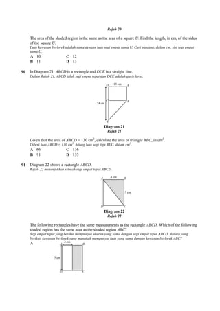 The area of the shaded region is the same as the area of a square
of the square U.
Luas kawasan berlorek adalah sama dengan luas segi empat sama U. Cari panjang, dalam cm, sisi segi empat
sama U.
A 10 C 12
B 11 D 13
90 In Diagram 21, ABCD is a rectangle and
Dalam Rajah 21, ABCD ialah segi empat tepat dan DCE adalah garis lurus.
Given that the area of ABCD = 130 cm
Diberi luas ABCD = 130 cm2
, hitung luas segi tiga BEC, dalam cm
A 66 C 136
B 91 D 153
91 Diagram 22 shows a rectangle
Rajah 22 menunjukkan sebuah segi empat tepat ABCD.
The following rectangles have the same measurements as the rectangle
shaded region has the same area as the shaded region
Segi empat tepat yang berikut mempunyai ukuran yang sama dengan segi empat tepat ABCD. Antara yang
berikut, kawasan berlorek yang manakah mempunyai luas yang sama dengan kawas
A
Rajah 20
The area of the shaded region is the same as the area of a square U. Find the length, in cm, of the sides
berlorek adalah sama dengan luas segi empat sama U. Cari panjang, dalam cm, sisi segi empat
is a rectangle and DCE is a straight line.
Rajah 21, ABCD ialah segi empat tepat dan DCE adalah garis lurus.
Diagram 21
Rajah 21
= 130 cm2
, calculate the area of triangle BEC, in cm
, hitung luas segi tiga BEC, dalam cm2
.
Diagram 22 shows a rectangle ABCD.
Rajah 22 menunjukkan sebuah segi empat tepat ABCD.
Diagram 22
Rajah 22
The following rectangles have the same measurements as the rectangle ABCD. Which of the following
shaded region has the same area as the shaded region ABC?
Segi empat tepat yang berikut mempunyai ukuran yang sama dengan segi empat tepat ABCD. Antara yang
berikut, kawasan berlorek yang manakah mempunyai luas yang sama dengan kawasan berlorek ABC?
. Find the length, in cm, of the sides
berlorek adalah sama dengan luas segi empat sama U. Cari panjang, dalam cm, sisi segi empat
, in cm2
.
Which of the following
Segi empat tepat yang berikut mempunyai ukuran yang sama dengan segi empat tepat ABCD. Antara yang
an berlorek ABC?
 