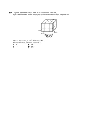 100 Diagram 29 shows a cuboid made up of cubes of the same size.
Rajah 29 menunjukkan sebuah kuboid yang terdiri daripada kubus
What is the volume, in cm3
, of the cuboid?
Berapakah isi padu kuboid itu, dalam cm
A 36 C 285
B 144 D 288
Diagram 29 shows a cuboid made up of cubes of the same size.
Rajah 29 menunjukkan sebuah kuboid yang terdiri daripada kubus-kubus yang sama saiz.
Diagram 29
Rajah 29
, of the cuboid?
Berapakah isi padu kuboid itu, dalam cm3
?
kubus yang sama saiz.
 