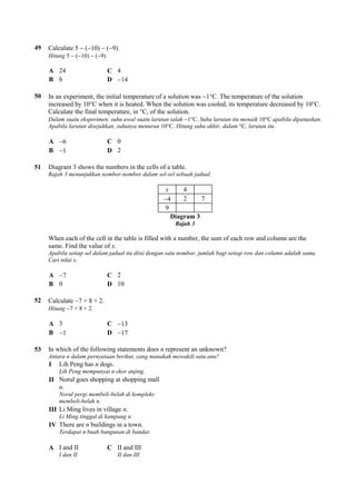 49 Calculate 5  (10)  (9).
Hitung 5  (10)  (9).
A 24 C 4
B 6 D 14
50 In an experiment, the initial temperature of a solution was 1°C. The temperature of the solution
increased by 10°C when it is heated. When the solution was cooled, its temperature decreased by 10°C.
Calculate the final temperature, in °C, of the solution.
Dalam suatu eksperimen, suhu awal suatu larutan ialah 1°C. Suhu larutan itu menaik 10°C apabila dipanaskan.
Apabila larutan disejukkan, suhunya menurun 10°C. Hitung suhu akhir, dalam °C, larutan itu.
A 6 C 0
B 1 D 2
51 Diagram 3 shows the numbers in the cells of a table.
Rajah 3 menunjukkan nombor-nombor dalam sel-sel sebuah jadual.
x 4
4 2 7
9
Diagram 3
Rajah 3
When each of the cell in the table is filled with a number, the sum of each row and column are the
same. Find the value of x.
Apabila setiap sel dalam jadual itu diisi dengan satu nombor, jumlah bagi setiap row dan column adalah sama.
Cari nilai x.
A 7 C 2
B 0 D 10
52 Calculate 7 + 8 + 2.
Hitung 7 + 8 + 2.
A 3 C 13
B 1 D 17
53 In which of the following statements does n represent an unknown?
Antara n dalam pernyataan berikut, yang manakah mewakili satu anu?
I Lih Peng has n dogs.
Lih Peng mempunyai n ekor anjing.
II Norul goes shopping at shopping mall
n.
Norul pergi membeli-belah di kompleks
membeli-belah n.
III Li Ming lives in village n.
Li Ming tinggal di kampung n.
IV There are n buildings in a town.
Terdapat n buah bangunan di bandar.
A I and II
I dan II
C II and III
II dan III
 