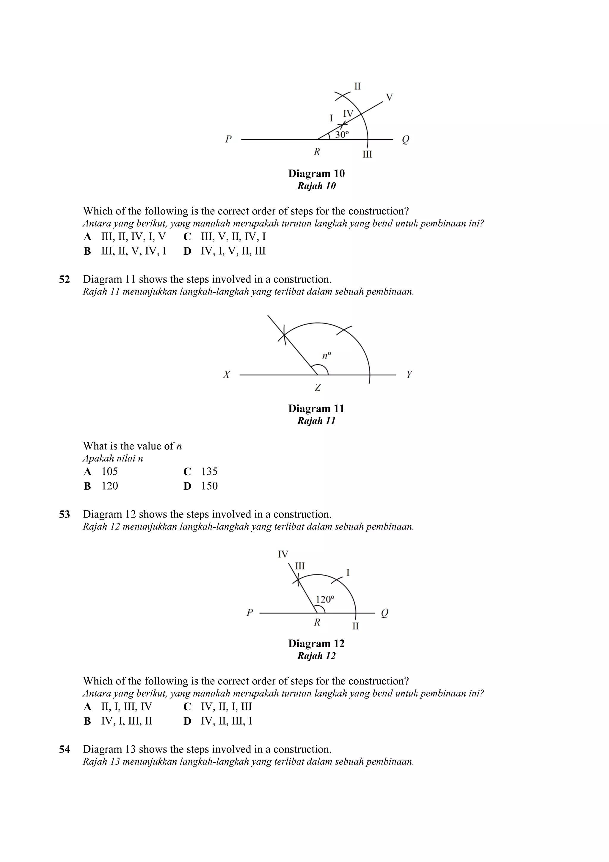 Diagram 10 
Rajah 10 
Which of the following is the correct order of steps for the construction? 
Antara yang berikut, yang manakah merupakah turutan langka 
A III, II, IV, I, V C III, V, II, IV, I 
B III, II, V, IV, I D IV, I, V, II, III 
langkah yang betul untuk pembinaan ini? 
52 Diagram 11 shows the steps involved in a construction. 
h Rajah 11 menunjukkan langkah-langkah yang terlibat dalam sebuah pembinaan. 
What is the value of n 
Apakah nilai n 
A 105 C 135 
B 120 D 150 
Diagram 11 
Rajah 11 
53 Diagram 12 shows the steps involved in a construction. 
Rajah 12 menunjukkan langkah-langkah yang terlibat dalam sebuah pembinaan. 
Diagram 12 
Rajah 12 
Which of the following is the correct order of steps for the construction? 
Antara yang berikut, yang manakah merupakah turutan langka 
A II, I, III, IV C IV, II, I, III 
B IV, I, III, II D IV, II, III, I 
langkah yang betul untuk pembinaan ini? 
54 Diagram 13 shows the steps involved in a construction. 
h Rajah 13 menunjukkan langkah-langkah yang terlibat dalam sebuah pembinaan. 
 