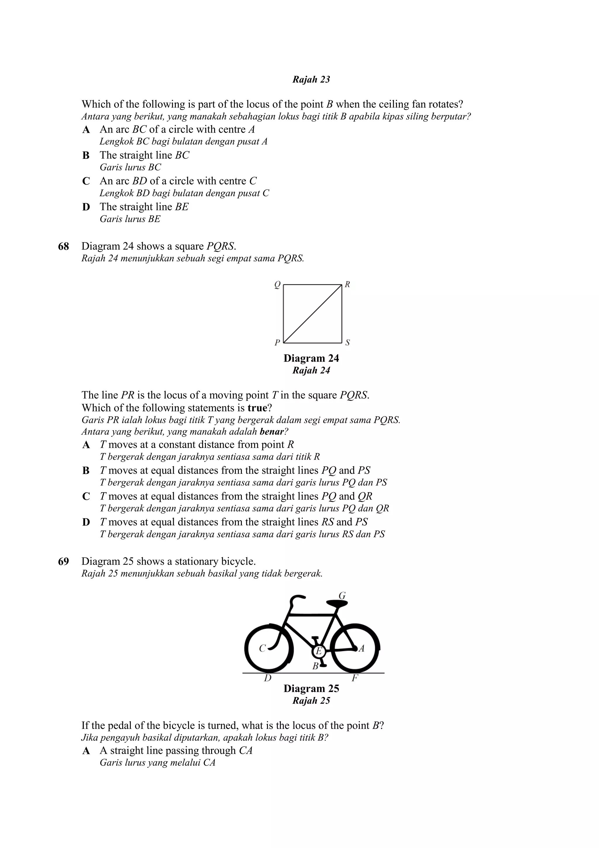 Which of the following is part of the locus of the point 
Antara yang berikut, yang manakah sebahagian lokus bagi titik B apabila kipas siling berputar? 
A An arc BC of a circle with centre 
Lengkok BC bagi bulatan dengan pusat A 
B The straight line BC 
Garis lurus BC 
C An arc BD of a circle with centre 
Lengkok BD bagi bulatan dengan pusat C 
D The straight line BE 
Garis lurus BE 
68 Diagram 24 shows a square PQRS 
Rajah 24 menunjukkan sebuah segi empat sama PQRS. 
The line PR is the locus of a moving point 
Which of the following statements is 
Garis PR ialah lokus bagi titik T yang bergerak dalam segi empat sama PQRS. 
Antara yang berikut, yang manakah adalah 
A T moves at a constant distance from point 
T bergerak dengan jaraknya sentiasa sama dari titik R 
B T moves at equal distances from the straight lines 
T bergerak dengan jaraknya sentiasa sama dari garis lurus PQ dan PS 
C T moves at equal distances from the straight lines 
T bergerak dengan jaraknya sentiasa sama dari garis lurus PQ 
D T moves at equal distances from the straight lines 
T bergerak dengan jaraknya sentiasa sama dari garis lurus RS dan PS 
69 Diagram 25 shows a stationary bicycle. 
Rajah 25 menunjukkan sebuah basikal yang tidak bergerak. 
If the pedal of the bicycle is turned, what is the locus of the point 
Jika pengayuh basikal diputarkan, apakah lokus bagi titik B? 
A A straight line passing through 
Garis lurus yang melalui CA 
Rajah 23 
B when the ceiling fan rotates? 
A 
C 
PQRS. 
Diagram 24 
Rajah 24 
T in the square PQRS. 
true? 
is benar? 
R 
PQ and PS 
PQ and QR 
dan QR 
RS and PS 
Diagram 25 
Rajah 25 
B? 
CA 
 
