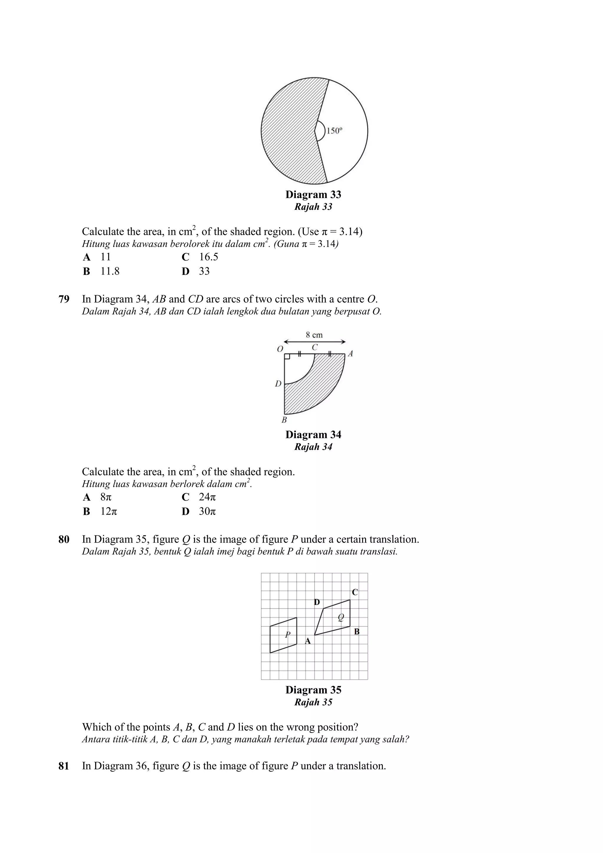 Diagram 33 
Rajah 33 
Calculate the area, in cm2, , of the shaded region. (Use π = 3.14) 
Hitung luas kawasan berolorek itu dalam cm2. cm 
(Guna π = 3.14) 
A 11 C 16.5 
B 11.8 D 33 
79 In Diagram 34, AB and CD are arcs of two circles with a centre 
Dalam Rajah 34, AB dan CD ialah lengkok dua bulatan yang berpusat O. 
Calculate the area, in cm2, of the shaded region. 
Hitung luas kawasan berlorek dala 
A 8π C 24π 
B 12π D 30π 
80 In Diagram 35, figure Q is the image of figure 
Dalam Rajah 35, bentuk Q ialah imej bagi bentuk P di bawah suatu translasi. 
Which of the points A, B, C and 
Antara titik-titik A, B, C dan D, yang manakah terletak pada tempat yang salah? 
81 In Diagram 36, figure Q is the image of figure 
O. 
Diagram 34 
Rajah 34 
, dalam cm2. 
P under a certain translation. 
Diagram 35 
Rajah 35 
D lies on the wrong position? 
P under a translation. 
 