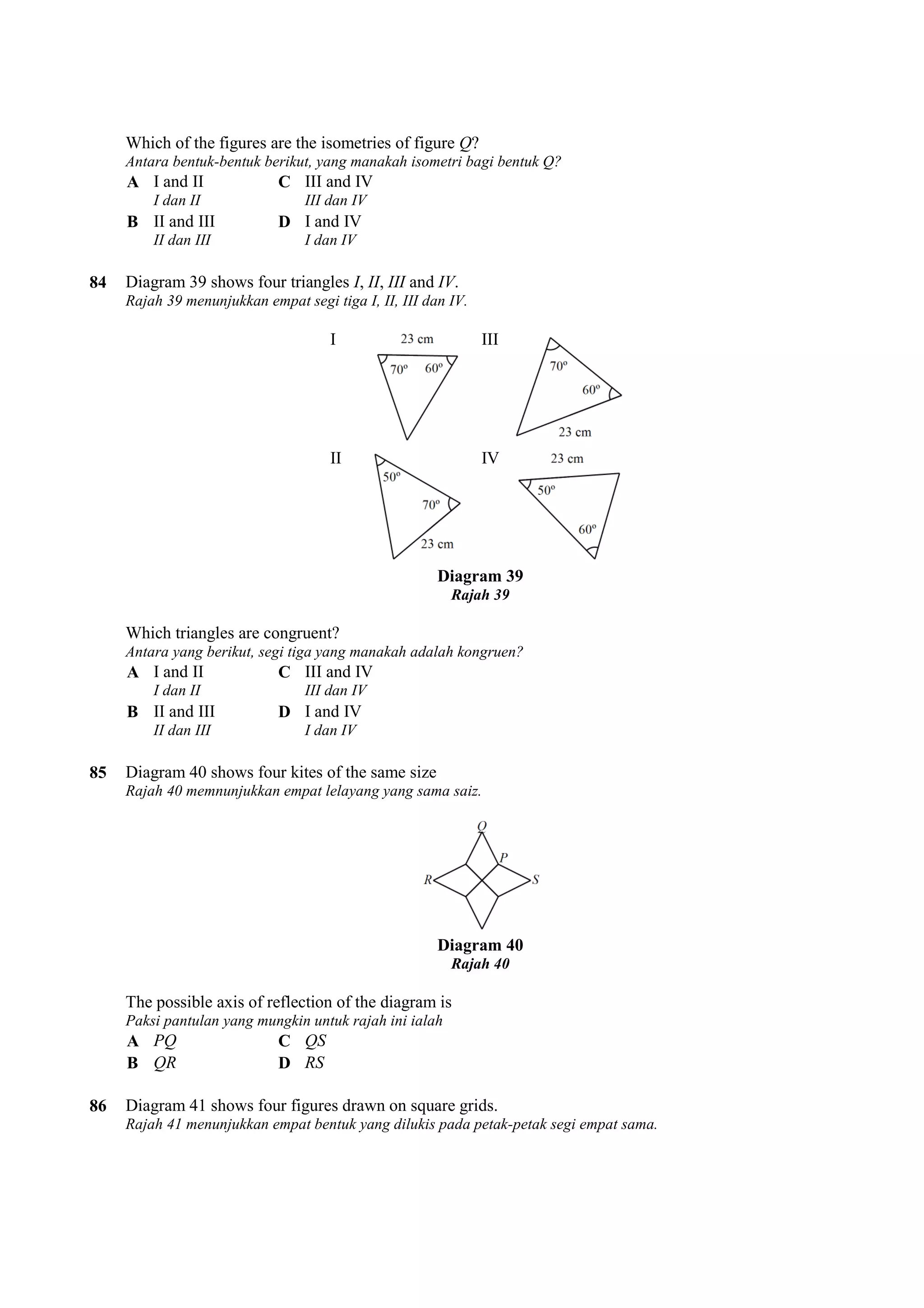 Q? 
Which of the figures are the isometries of figure 
Antara bentuk-bentuk berikut, yang manakah isometri bagi bentuk Q? 
A I and II 
I dan II 
C III and IV 
III dan IV 
B II and III 
II dan III 
D I and IV 
I dan IV 
84 Diagram 39 shows four triangles 
I, II, III and IV. 
Rajah 39 menunjukkan empat segi tiga I, II, III dan IV. 
I 
II 
III 
IV 
Diagram 39 
Rajah 39 
Which triangles are congruent? 
Antara yang berikut, segi tiga yang manakah adalah kongruen? 
A I and II 
I dan II 
C III and IV 
III dan IV 
B II and III 
II dan III 
D I and IV 
I dan IV 
85 Diagram 40 shows four kites of the same size 
Rajah 40 memnunjukkan empat lelayang yang sama saiz. 
Diagram 40 
Rajah 40 
The possible axis of reflection of the diagram is 
Paksi pantulan yang mungkin untuk rajah ini ialah 
A PQ C QS 
B QR D RS 
86 Diagram 41 shows four figures drawn on square grids. 
Rajah 41 menunjukkan empat bentuk yang dilukis pada petak 
petak-petak segi empat sama. 
 