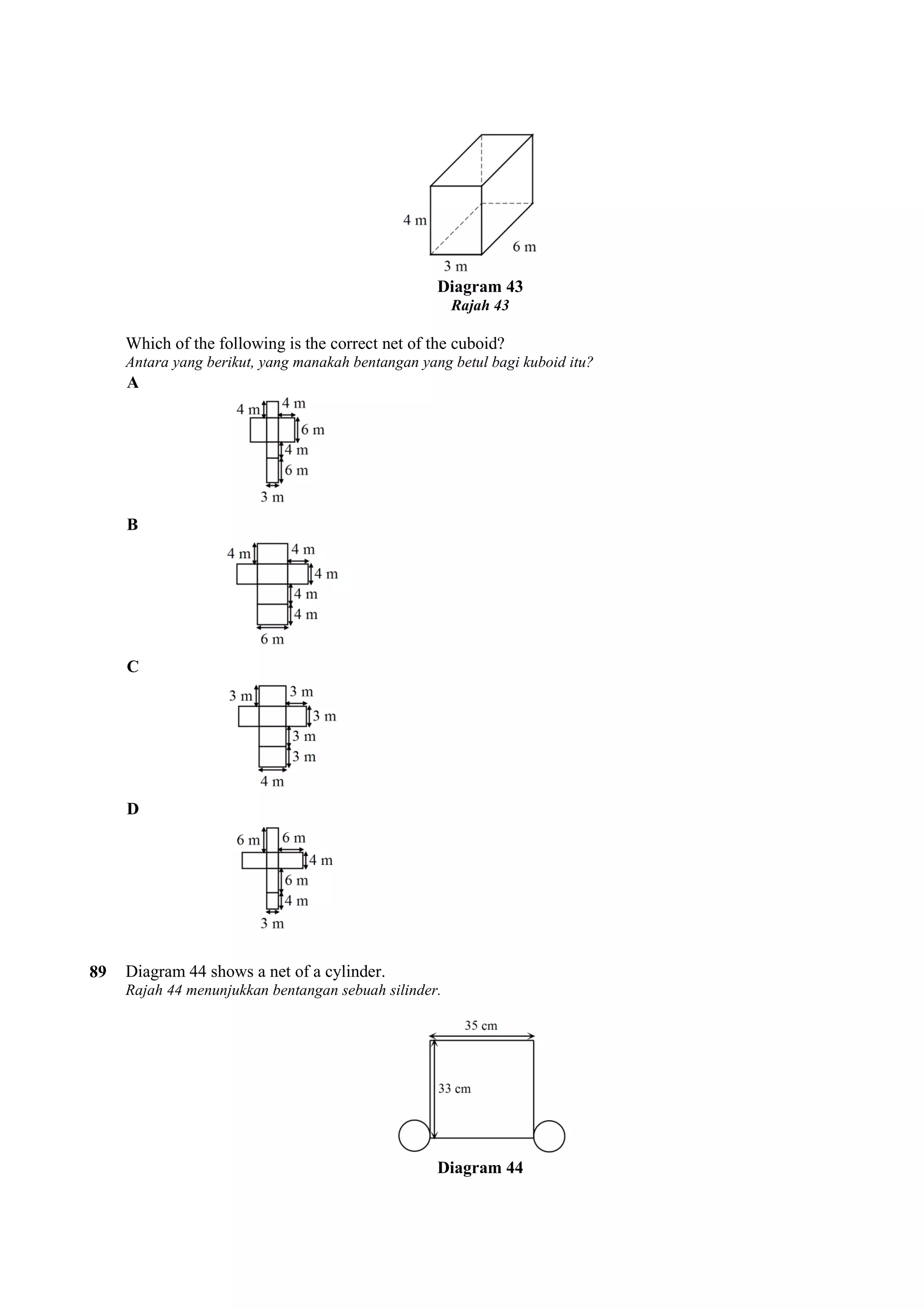 Diagram 43 
Rajah 43 
Which of the following is the correct net of the cuboid? 
Antara yang berikut, yang manakah bentangan yang betul bagi kuboid itu? 
A 
B 
C 
D 
89 Diagram 44 shows a net of a cylinder. 
Rajah 44 menunjukkan bentangan sebuah silinder. 
Diagram 44 
 