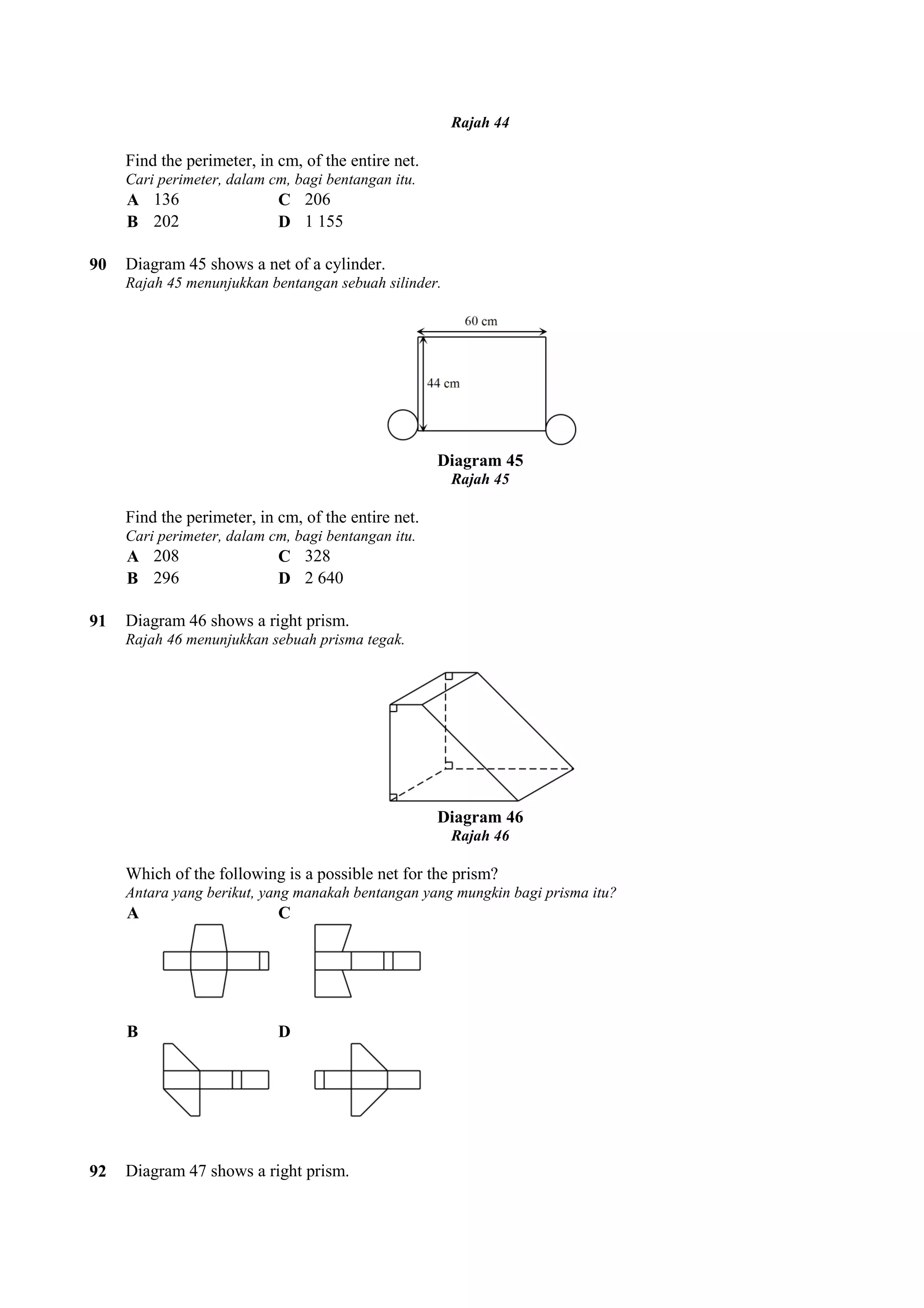 Find the perimeter, in cm, of the entire net. 
Cari perimeter, dalam cm, bagi bentangan itu. 
A 136 C 206 
B 202 D 1 155 
90 Diagram 45 shows a net of a cylinder. 
Rajah 45 menunjukkan bentangan sebuah silinder. 
Find the perimeter, in cm, of the entire net. 
Cari perimeter, dalam cm, bagi bentangan itu. 
A 208 C 328 
B 296 D 2 640 
91 Diagram 46 shows a right prism. 
Rajah 46 menunjukkan sebuah prisma tegak. 
Which of the following is a possible net for the prism? 
Antara yang berikut, yang manakah bentangan yang mungkin bagi prisma itu? 
A C 
B D 
92 Diagram 47 shows a right prism. 
Rajah 44 
Diagram 45 
Rajah 45 
Diagram 46 
Rajah 46 
 