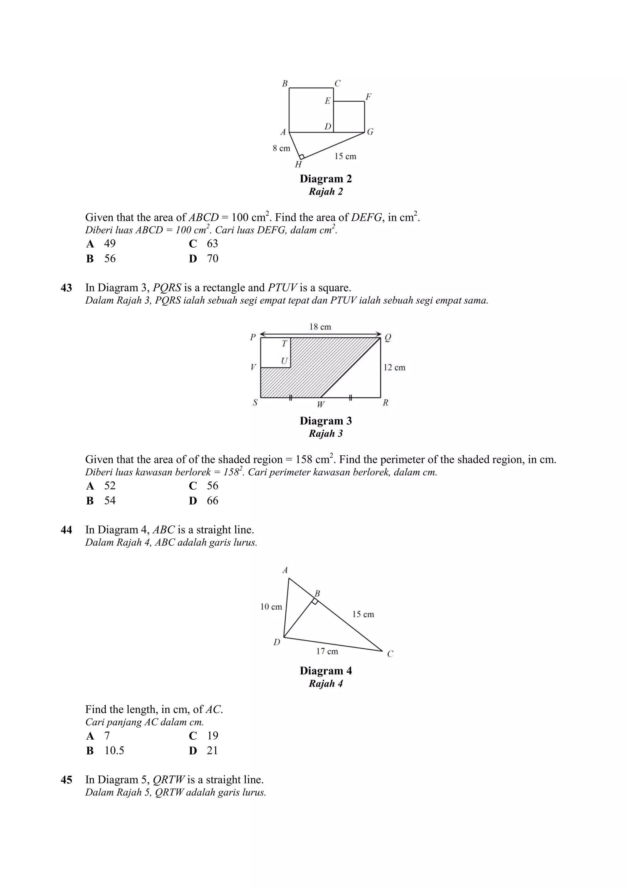 Given that the area of ABCD = 100 cm 
Diberi luas ABCD = 100 cm2. Cari luas DEFG, dalam cm 
A 49 C 63 
B 56 D 70 
43 In Diagram 3, PQRS is a rectangle and 
Dalam Rajah 3, PQRS ialah sebuah segi empat tepat dan PTUV ialah sebuah segi empat sama. 
Given that the area of of the shaded region = 158 cm 
Diberi luas kawasan berlorek = 158 
A 52 C 56 
B 54 D 66 
44 In Diagram 4, ABC is a straight line. 
Dalam Rajah 4, ABC adalah garis lurus. 
Find the length, in cm, of AC. 
Cari panjang AC dalam cm. 
A 7 C 19 
B 10.5 D 21 
45 In Diagram 5, QRTW is a straight line. 
Dalam Rajah 5, QRTW adalah garis lurus. 
Diagram 2 
Rajah 2 
cm2. Find the area of DEFG, in cm2. 
. cm2. 
PTUV is a square. 
Diagram 3 
Rajah 3 
cm2. . Find the perimeter of the shaded region, in cm. 
1582. Cari perimeter kawasan berlorek, dalam cm. 
Diagram 4 
Rajah 4 
 