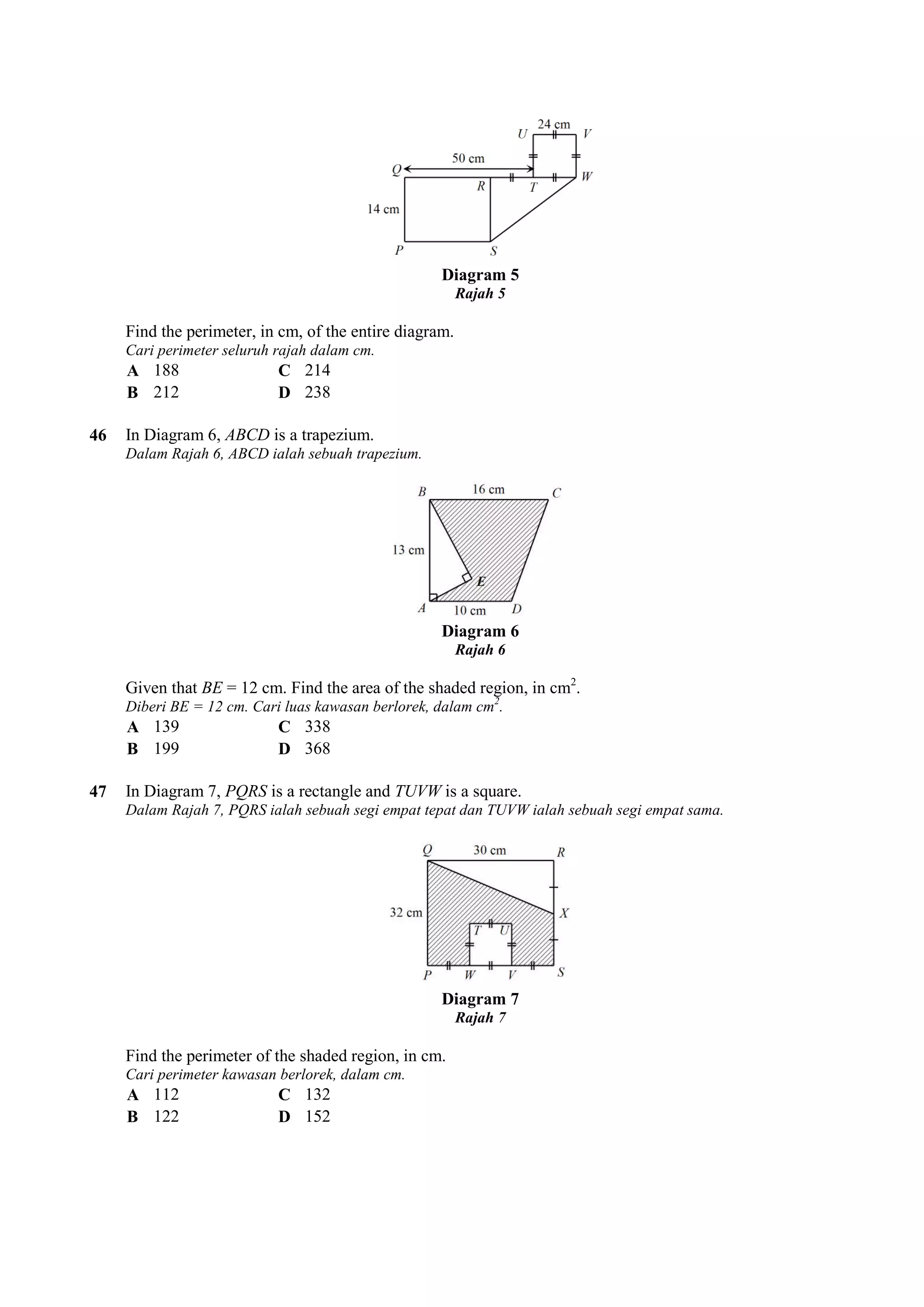 Diagram 5 
Rajah 5 
Find the perimeter, in cm, of the entire diagram. 
Cari perimeter seluruh rajah dalam cm. 
A 188 C 214 
B 212 D 238 
46 In Diagram 6, ABCD is a trapezium. 
Dalam Rajah 6, ABCD ialah sebuah trapezium. 
Diagram 6 
Rajah 6 
Given that BE = 12 cm. Find the area of the shaded region, in cm 
Diberi BE = 12 cm. Cari luas kawasan berlorek, dalam cm 
A 139 C 338 
B 199 D 368 
47 In Diagram 7, PQRS is a rectangle and 
Dalam Rajah 7, PQRS ialah sebuah segi empat tepat dan TUVW ialah sebuah segi empat sama. 
Find the perimeter of the shaded region, in cm. 
Cari perimeter kawasan berlorek, dalam cm. 
A 112 C 132 
B 122 D 152 
cm2. 
cm2. 
TUVW is a square. 
Diagram 7 
Rajah 7 
d  