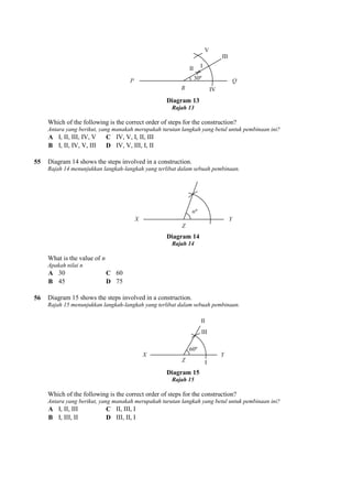 Which of the following is the correct order of steps for the construction?
Antara yang berikut, yang manakah merupakah turutan langka
A I, II, III, IV, V C IV, V, I, II, III
B I, II, IV, V, III D IV, V, III, I, II
55 Diagram 14 shows the steps involved in a construction.
Rajah 14 menunjukkan langkah-langkah yang terlibat dalam sebuah pembinaan.
What is the value of n
Apakah nilai n
A 30 C 60
B 45 D 75
56 Diagram 15 shows the steps involved in a construction.
Rajah 15 menunjukkan langkah-langkah yang terlibat dalam sebuah pembinaan.
Which of the following is the correct order of steps for the construction?
Antara yang berikut, yang manakah merupakah turutan langka
A I, II, III C II, III, I
B I, III, II D III, II, I
Diagram 13
Rajah 13
Which of the following is the correct order of steps for the construction?
Antara yang berikut, yang manakah merupakah turutan langkah yang betul untuk pembinaan ini?
IV, V, I, II, III
IV, V, III, I, II
Diagram 14 shows the steps involved in a construction.
langkah yang terlibat dalam sebuah pembinaan.
Diagram 14
Rajah 14
Diagram 15 shows the steps involved in a construction.
langkah yang terlibat dalam sebuah pembinaan.
Diagram 15
Rajah 15
Which of the following is the correct order of steps for the construction?
Antara yang berikut, yang manakah merupakah turutan langkah yang betul untuk pembinaan ini?
II, III, I
III, II, I
h yang betul untuk pembinaan ini?
h yang betul untuk pembinaan ini?
 
