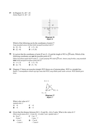 57 In Diagram 16, AB = AC.
Dalam Rajah 16, AB = AC.
Which of the following can be the coordinates of point
Yang manakah antara berikut boleh menjadi koordinat titik C?
A (2, −2) C (−3,
B (2, −4) D (−5, 0)
58 It is given that the coordinates of point
following coordinates are not the possible point of
Diberi koordinat untuk titik W ialah (2,
tidak boleh menjadi koordinat untuk titik X?
A (−1, 3) C (−3,
B (2, −7) D (7, −
59 Diagram 17 shows an isosceles triangle
Rajah 17 menunjukkan sebuah segi tiga sama kaki WXY yang dilukis pada satah cartesan. WZX adalah garis
lurus.
What is the value of s?
Apakah nilai s?
A −6 C −4
B −5 D −3
60 Given that the distance between
Diberi jarak antara R(-3, -3) dan S(v,
A 0 or 7
0 atau 7
C 1 or
1 atau
B −1 or 6
−1 atau 6
D −7 or 0
−7 atau 0
Diagram 16
Rajah 16
Which of the following can be the coordinates of point C?
ut boleh menjadi koordinat titik C?
3, −4)
5, 0)
It is given that the coordinates of point W are (2, -2) and the length of WX is 34
the possible point of X?
Diberi koordinat untuk titik W ialah (2, -2) dan panjang WX ialah 34 unit. Antara yang berikut, yang manakah
boleh menjadi koordinat untuk titik X?
3, −5)
−5)
Diagram 17 shows an isosceles triangle WXY drawn on a Cartesian plane. WZX
Rajah 17 menunjukkan sebuah segi tiga sama kaki WXY yang dilukis pada satah cartesan. WZX adalah garis
Diagram 17
Rajah 17
Given that the distance between R(-3, -3) and S(v, -6) is 5 units. What is the value of
3) dan S(v, -6) ialah 5 unit. Apakah nilai v?
1 or −7
1 atau −7
7 or 0
7 atau 0
34 units. Which of the
unit. Antara yang berikut, yang manakah
WZX is a straight line.
Rajah 17 menunjukkan sebuah segi tiga sama kaki WXY yang dilukis pada satah cartesan. WZX adalah garis
6) is 5 units. What is the value of v?
 