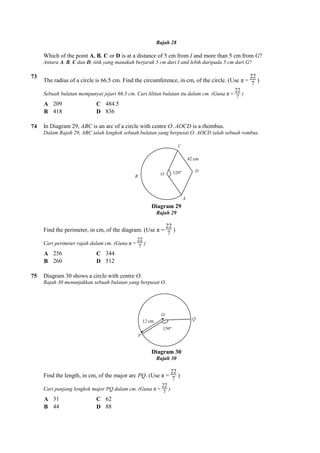 Which of the point A, B, C or
Antara A, B, C dan D, titik yang manakah berjarak 5 cm dari I and lebih daripada 5 cm dari G?
73
The radius of a circle is 66.5 cm. Find the circumference, in cm, of the circle. (Use π =
Sebuah bulatan mempunyai jejari 66.5 cm. Cari lilitan bulatan itu dalam cm. (Guna
A 209 C 484.5
B 418 D 836
74 In Diagram 29, ABC is an arc of a circle with centre
Dalam Rajah 29, ABC ialah lengkok sebuah bulatan yang berpusat O. AOCD ialah sebuah rombus.
Find the perimeter, in cm, of the
Cari perimeter rajah dalam cm. (Guna
A 256 C 344
B 260 D 512
75 Diagram 30 shows a circle with centre
Rajah 30 menunjukkan sebuah bulatan yang berpusat O.
Find the length, in cm, of the major arc
Cari panjang lengkok major PQ dalam cm. (Guna
A 31 C 62
B 44 D 88
Rajah 28
or D is at a distance of 5 cm from I and more than 5 cm from
, titik yang manakah berjarak 5 cm dari I and lebih daripada 5 cm dari G?
The radius of a circle is 66.5 cm. Find the circumference, in cm, of the circle. (Use π =
Sebuah bulatan mempunyai jejari 66.5 cm. Cari lilitan bulatan itu dalam cm. (Guna π =
484.5
is an arc of a circle with centre O. AOCD is a rhombus.
Dalam Rajah 29, ABC ialah lengkok sebuah bulatan yang berpusat O. AOCD ialah sebuah rombus.
Diagram 29
Rajah 29
Find the perimeter, in cm, of the diagram. (Use π =
22
7
)
Cari perimeter rajah dalam cm. (Guna π =
22
7
)
Diagram 30 shows a circle with centre O.
Rajah 30 menunjukkan sebuah bulatan yang berpusat O.
Diagram 30
Rajah 30
Find the length, in cm, of the major arc PQ. (Use π =
22
7
)
Cari panjang lengkok major PQ dalam cm. (Guna π =
22
7
)
and more than 5 cm from G?
, titik yang manakah berjarak 5 cm dari I and lebih daripada 5 cm dari G?
The radius of a circle is 66.5 cm. Find the circumference, in cm, of the circle. (Use π =
22
7
)
π =
22
7
)
Dalam Rajah 29, ABC ialah lengkok sebuah bulatan yang berpusat O. AOCD ialah sebuah rombus.
 
