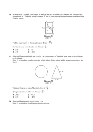 76 In Diagram 31, PQRS is a reactangle.
Dalam Rajah 31, PQRS ialah sebuah segi empat. ST dan QU ialah lengkok bagi dua bulatan dengan pusat P dan
R masing-masing.
Find the area, in cm2
, of the shaded region. (Use π =
Cari luas kawasan berlorek dalam cm
A 511 C 525
B 518 D 1 488
77 Diagram 32 shows a triangle and a circle. The circumference of the circle is the same as the perimeter
of the triangle.
Rajah 32 menunjukkan sebuah segi tiga dan sebuah bulatan. Lilitan bulatan adalah sama dengan perimeter segi
tiga itu.
Calculate the area, in cm2
, of the circle. (Use π =
Hitung luas bulatan itu dalam cm
A 389.8 C 893.8
B 616 D 1 232
78 Diagram 33 shows a circle with radius 3 cm.
Rajah 33 menunjukkan sebuah bulatan dengan jejari 3 cm.
is a reactangle. ST and QU are arcs of circles with centres
Dalam Rajah 31, PQRS ialah sebuah segi empat. ST dan QU ialah lengkok bagi dua bulatan dengan pusat P dan
Diagram 31
Rajah 31
, of the shaded region. (Use π =
22
7
)
Cari luas kawasan berlorek dalam cm2
. (Guna π =
22
7
)
488
Diagram 32 shows a triangle and a circle. The circumference of the circle is the same as the perimeter
Rajah 32 menunjukkan sebuah segi tiga dan sebuah bulatan. Lilitan bulatan adalah sama dengan perimeter segi
Diagram 32
Rajah 32
, of the circle. (Use π =
22
7
)
Hitung luas bulatan itu dalam cm2
. (Guna π =
22
7
)
893.8
232
Diagram 33 shows a circle with radius 3 cm.
Rajah 33 menunjukkan sebuah bulatan dengan jejari 3 cm.
are arcs of circles with centres P and R respectively.
Dalam Rajah 31, PQRS ialah sebuah segi empat. ST dan QU ialah lengkok bagi dua bulatan dengan pusat P dan
Diagram 32 shows a triangle and a circle. The circumference of the circle is the same as the perimeter
Rajah 32 menunjukkan sebuah segi tiga dan sebuah bulatan. Lilitan bulatan adalah sama dengan perimeter segi
 