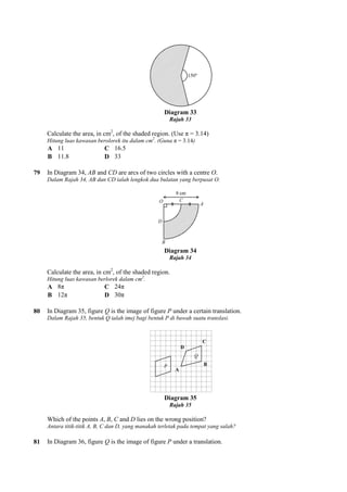Calculate the area, in cm2
, of the shaded region. (Use π = 3.14)
Hitung luas kawasan berolorek itu dalam cm
A 11 C 16.5
B 11.8 D 33
79 In Diagram 34, AB and CD are arcs of two circles with a centre
Dalam Rajah 34, AB dan CD ialah lengkok dua bulatan yang berpusat O.
Calculate the area, in cm2
, of the shaded region.
Hitung luas kawasan berlorek dala
A 8π C 24π
B 12π D 30π
80 In Diagram 35, figure Q is the image of figure
Dalam Rajah 35, bentuk Q ialah imej bagi bentuk P di bawah suatu translasi.
Which of the points A, B, C and
Antara titik-titik A, B, C dan D, yang manakah terletak pada tempat yang salah?
81 In Diagram 36, figure Q is the image of figure
Diagram 33
Rajah 33
, of the shaded region. (Use π = 3.14)
Hitung luas kawasan berolorek itu dalam cm2
. (Guna π = 3.14)
16.5
are arcs of two circles with a centre O.
Dalam Rajah 34, AB dan CD ialah lengkok dua bulatan yang berpusat O.
Diagram 34
Rajah 34
, of the shaded region.
Hitung luas kawasan berlorek dalam cm2
.
is the image of figure P under a certain translation.
Dalam Rajah 35, bentuk Q ialah imej bagi bentuk P di bawah suatu translasi.
Diagram 35
Rajah 35
and D lies on the wrong position?
titik A, B, C dan D, yang manakah terletak pada tempat yang salah?
is the image of figure P under a translation.
 