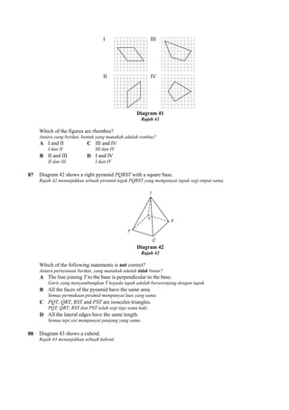 I
II
Which of the figures are rhombus?
Antara yang berikut, bentuk yang manakah adalah rombus?
A I and II
I dan II
C III and IV
III dan IV
B II and III
II dan III
D I and IV
I dan IV
87 Diagram 42 shows a right pyramid
Rajah 42 menunjukkan sebuah piramid tegak PQRST yang mempunyai tapak segi empat sama.
Which of the following statements is
Antara pernyataan berikut, yang manakah adalah
A The line joining T to the base is perpendicular to the base.
Garis yang menyambungkan T kepada tapak adalah berserenjang dengan tapak.
B All the faces of the pyramid have the same area.
Semua permukaan piramid mempunyai luas yang sama.
C PQT, QRT, RST and PST are isosceles triangles.
PQT, QRT, RST dan PST ialah segi tiga sama kaki.
D All the lateral edges have the same length.
Semua tepi sisi mempunyai panjang yang sama.
88 Diagram 43 shows a cuboid.
Rajah 43 menunjukkan sebuah kuboid.
I III
II IV
Diagram 41
Rajah 41
f the figures are rhombus?
Antara yang berikut, bentuk yang manakah adalah rombus?
III and IV
III dan IV
I and IV
I dan IV
Diagram 42 shows a right pyramid PQRST with a square base.
Rajah 42 menunjukkan sebuah piramid tegak PQRST yang mempunyai tapak segi empat sama.
Diagram 42
Rajah 42
Which of the following statements is not correct?
Antara pernyataan berikut, yang manakah adalah tidak benar?
to the base is perpendicular to the base.
Garis yang menyambungkan T kepada tapak adalah berserenjang dengan tapak.
All the faces of the pyramid have the same area.
Semua permukaan piramid mempunyai luas yang sama.
are isosceles triangles.
PQT, QRT, RST dan PST ialah segi tiga sama kaki.
All the lateral edges have the same length.
ua tepi sisi mempunyai panjang yang sama.
Rajah 43 menunjukkan sebuah kuboid.
Rajah 42 menunjukkan sebuah piramid tegak PQRST yang mempunyai tapak segi empat sama.
 