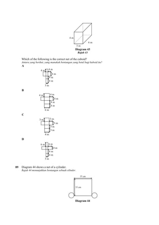 Which of the following is the correct net of the cuboid?
Antara yang berikut, yang manakah bentangan yang betul bagi kuboid itu?
A
B
C
D
89 Diagram 44 shows a net of a cylinder.
Rajah 44 menunjukkan bentangan sebuah silinder.
Diagram 43
Rajah 43
Which of the following is the correct net of the cuboid?
Antara yang berikut, yang manakah bentangan yang betul bagi kuboid itu?
Diagram 44 shows a net of a cylinder.
Rajah 44 menunjukkan bentangan sebuah silinder.
Diagram 44
 