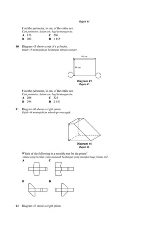 Find the perimeter, in cm, of the entire net.
Cari perimeter, dalam cm, bagi bentangan itu.
A 136 C 206
B 202 D 1 155
90 Diagram 45 shows a net of a cylinder.
Rajah 45 menunjukkan bentangan sebuah silinder.
Find the perimeter, in cm, of the entire net.
Cari perimeter, dalam cm, bagi bentangan itu.
A 208 C 328
B 296 D 2 640
91 Diagram 46 shows a right prism.
Rajah 46 menunjukkan sebuah prisma tegak.
Which of the following is a possible net for the prism?
Antara yang berikut, yang manakah bentangan yang mungkin bagi prisma itu?
A C
B D
92 Diagram 47 shows a right prism.
Rajah 44
Find the perimeter, in cm, of the entire net.
Cari perimeter, dalam cm, bagi bentangan itu.
155
Diagram 45 shows a net of a cylinder.
Rajah 45 menunjukkan bentangan sebuah silinder.
Diagram 45
Rajah 45
Find the perimeter, in cm, of the entire net.
Cari perimeter, dalam cm, bagi bentangan itu.
640
Diagram 46 shows a right prism.
Rajah 46 menunjukkan sebuah prisma tegak.
Diagram 46
Rajah 46
Which of the following is a possible net for the prism?
Antara yang berikut, yang manakah bentangan yang mungkin bagi prisma itu?
Diagram 47 shows a right prism.
 