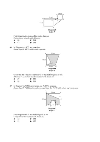 Find the perimeter, in cm, of the entire diagram.
Cari perimeter seluruh rajah dalam cm.
A 188 C 214
B 212 D 238
46 In Diagram 6, ABCD is a trapezium.
Dalam Rajah 6, ABCD ialah sebuah trapezium.
Given that BE = 12 cm. Find the area of the shaded region, in cm
Diberi BE = 12 cm. Cari luas kawasan berlorek, dalam cm
A 139 C 338
B 199 D 368
47 In Diagram 7, PQRS is a rectangle and
Dalam Rajah 7, PQRS ialah sebuah segi empat tepat dan TUVW ialah sebuah segi empat sama.
Find the perimeter of the shaded region, in cm.
Cari perimeter kawasan berlorek, dalam cm.
A 112 C 132
B 122 D 152
Diagram 5
Rajah 5
Find the perimeter, in cm, of the entire diagram.
Cari perimeter seluruh rajah dalam cm.
is a trapezium.
Dalam Rajah 6, ABCD ialah sebuah trapezium.
Diagram 6
Rajah 6
= 12 cm. Find the area of the shaded region, in cm2
.
Diberi BE = 12 cm. Cari luas kawasan berlorek, dalam cm2
.
is a rectangle and TUVW is a square.
Dalam Rajah 7, PQRS ialah sebuah segi empat tepat dan TUVW ialah sebuah segi empat sama.
Diagram 7
Rajah 7
d the perimeter of the shaded region, in cm.
Cari perimeter kawasan berlorek, dalam cm.
Dalam Rajah 7, PQRS ialah sebuah segi empat tepat dan TUVW ialah sebuah segi empat sama.
 