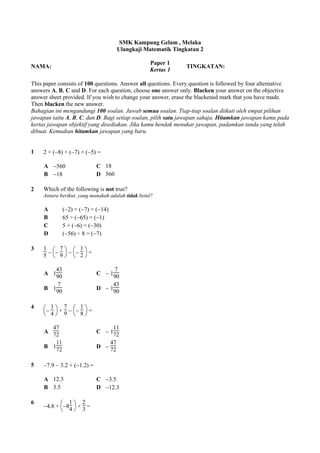 SMK Kampung Gelam , Melaka
Ulangkaji Matematik Tingkatan 2
NAMA:
Paper 1
Kertas 1
TINGKATAN:
This paper consists of 100 questions. Answer all questions. Every question is followed by four alternative
answers A, B, C and D. For each question, choose one answer only. Blacken your answer on the objective
answer sheet provided. If you wish to change your answer, erase the blackened mark that you have made.
Then blacken the new answer.
Bahagian ini mengandungi 100 soalan. Jawab semua soalan. Tiap-tiap soalan diikuti oleh empat pilihan
jawapan iaitu A, B, C, dan D. Bagi setiap soalan, pilih satu jawapan sahaja. Hitamkan jawapan kamu pada
kertas jawapan objektif yang disediakan. Jika kamu hendak menukar jawapan, padamkan tanda yang telah
dibuat. Kemudian hitamkan jawapan yang baru.
1 2 × (8) × (7) × (5) =
A 560 C 18
B 18 D 560
2 Which of the following is not true?
Antara berikut, yang manakah adalah tidak betul?
A (2) × (7) = (14)
B 65 ÷ (65) = (1)
C 5 × (6) = (30)
D (56) ÷ 8 = (7)
3 1
5





7
9





1
2
=
A 1
43
90
C  1
7
90
B 1
7
90
D  1
43
90
4




1
4
+
7
9





1
8
=
A
47
72
C  1
11
72
B 1
11
72
D 
47
72
5 7.9  3.2 + (1.2) =
A 12.3 C 3.5
B 3.5 D 12.3
6
4.8 +



8
1
4
×
2
3
=
 