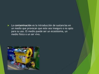  La contaminación es la introducción de sustancias en
un medio que provocan que este sea inseguro o no apto
para su uso. El medio puede ser un ecosistema, un
medio físico o un ser vivo.
 