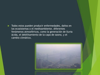 Todos estos pueden producir enfermedades, daños en
los ecosistemas o el medioambiente. diferentes
fenómenos atmosféricos, como la generación de lluvia
ácida, el debilitamiento de la capa de ozono, y el
cambio climático.
 