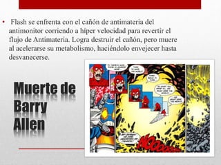 Muerte de
Barry
Allen
• Flash se enfrenta con el cañón de antimateria del
antimonitor corriendo a híper velocidad para revertir el
flujo de Antimateria. Logra destruir el cañón, pero muere
al acelerarse su metabolismo, haciéndolo envejecer hasta
desvanecerse.
 