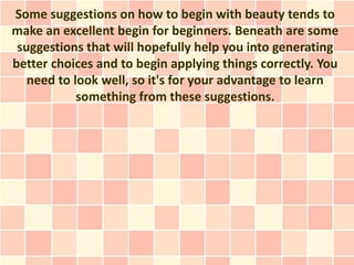 Some suggestions on how to begin with beauty tends to
make an excellent begin for beginners. Beneath are some
 suggestions that will hopefully help you into generating
better choices and to begin applying things correctly. You
   need to look well, so it's for your advantage to learn
            something from these suggestions.
 