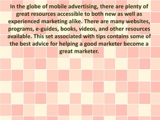 In the globe of mobile advertising, there are plenty of
    great resources accessible to both new as well as
experienced marketing alike. There are many websites,
programs, e-guides, books, videos, and other resources
available. This set associated with tips contains some of
 the best advice for helping a good marketer become a
                      great marketer.
 