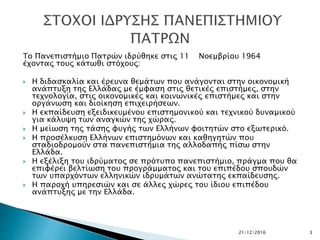 Το Πανεπιστήμιο Πατρών ιδρύθηκε στις 11 Νοεμβρίου 1964
έχοντας τους κάτωθι στόχους:
 Η διδασκαλία και έρευνα θεμάτων που ανάγονται στην οικονομική
ανάπτυξη της Ελλάδας με έμφαση στις θετικές επιστήμες, στην
τεχνολογία, στις οικονομικές και κοινωνικές επιστήμες και στην
οργάνωση και διοίκηση επιχειρήσεων.
 Η εκπαίδευση εξειδικευμένου επιστημονικού και τεχνικού δυναμικού
για κάλυψη των αναγκών της χώρας.
 Η μείωση της τάσης φυγής των Ελλήνων φοιτητών στο εξωτερικό.
 Η προσέλκυση Ελλήνων επιστημόνων και καθηγητών που
σταδιοδρομούν στα πανεπιστήμια της αλλοδαπής πίσω στην
Ελλάδα.
 Η εξέλιξη του ιδρύματος σε πρότυπο πανεπιστήμιο, πράγμα που θα
επιφέρει βελτίωση του προγράμματος και του επιπέδου σπουδών
των υπαρχόντων ελληνικών ιδρυμάτων ανώτατης εκπαίδευσης.
 Η παροχή υπηρεσιών και σε άλλες χώρες του ίδιου επιπέδου
ανάπτυξης με την Ελλάδα.
21/12/2016 3
 