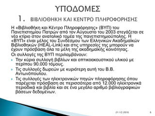 Η «Βιβλιοθήκη και Κέντρο Πληροφόρησης» (ΒΥΠ) του
Πανεπιστημίου Πατρών από τον Αύγουστο του 2003 στεγάζεται σε
νέο κτίριο στον ανατολικό τομέα της πανεπιστημιούπολης. Η
«ΒΥΠ» είναι μέλος του Συνδέσμου των Ελληνικών Ακαδημαϊκών
Βιβλιοθηκών (HEAL-Link) και στις υπηρεσίες της μπορούν να
έχουν πρόσβαση όλα τα μέλη της ακαδημαϊκής κοινότητας.
Οι συλλογές της ΒΥΠ περιλαμβάνουν:
 Την κύρια συλλογή βιβλίων και οπτικοακουστικού υλικού με
περίπου 90.000 τόμους.
 Τις συλλογές δωρεών με κυριότερη αυτή του Β.Β.
Αντωνόπουλου.
 Τις συλλογές των ηλεκτρονικών πηγών πληροφόρησης όπου
παρέχεται πρόσβαση σε περισσότερα από 12.000 ηλεκτρονικά
περιοδικά και βιβλία και σε ένα μεγάλο αριθμό βιβλιογραφικών
βάσεων δεδομένων.
21/12/2016 6
 