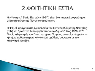 Η «Φοιτητική Εστία Πατρών» (ΦΕΠ) είναι ένα κτιριακό συγκρότημα
μέσα στο χώρο της Πανεπιστημιούπολης.
Η Φ.Ε.Π. υπάγεται στη δικαιοδοσία του Εθνικού Ιδρύματος Νεότητας
(ΕΙΝ) και άρχισε να λειτουργεί κατά το ακαδημαϊκό έτος 1978-1979.
Φιλοξενεί φοιτητές του Πανεπιστημίου Πατρών, οι οποίοι πληρούν τα
κριτήρια ασθενέστερων κοινωνικών ομάδων, σύμφωνα με τον
κανονισμό του ΕΙΝ.
21/12/2016 8
 