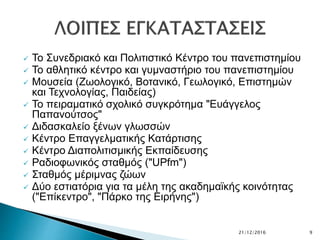  Το Συνεδριακό και Πολιτιστικό Κέντρο του πανεπιστημίου
 Το αθλητικό κέντρο και γυμναστήριο του πανεπιστημίου
 Μουσεία (Ζωολογικό, Βοτανικό, Γεωλογικό, Επιστημών
και Τεχνολογίας, Παιδείας)
 Το πειραματικό σχολικό συγκρότημα "Ευάγγελος
Παπανούτσος"
 Διδασκαλείο ξένων γλωσσών
 Κέντρο Επαγγελματικής Κατάρτισης
 Κέντρο Διαπολιτισμικής Εκπαίδευσης
 Ραδιοφωνικός σταθμός ("UPfm")
 Σταθμός μέριμνας ζώων
 Δύο εστιατόρια για τα μέλη της ακαδημαϊκής κοινότητας
("Επίκεντρο", "Πάρκο της Ειρήνης")
21/12/2016 9
 