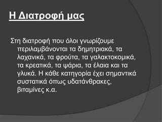 Η Διατροφή μας
Στη διατροφή που όλοι γνωρίζουμε
περιλαμβάνονται τα δημητριακά, τα
λαχανικά, τα φρούτα, τα γαλακτοκομικά,
τα κρεατικά, τα ψάρια, τα έλαια και τα
γλυκά. Η κάθε κατηγορία έχει σημαντικά
συστατικά όπως υδατάνθρακες,
βιταμίνες κ.α.
 