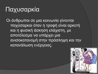 Παχυσαρκία
Οι άνθρωποι σε μια κοινωνία γίνονται
παχύσαρκοι όταν η τροφή είναι αρκετή
και η φυσική άσκηση ελάχιστη, με
αποτέλεσμα να υπάρχει μια
ανισοκατανομή στην πρόσληψη και την
κατανάλωση ενέργειας.
 