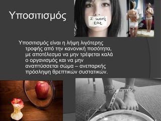 Υποσιτισμός
Υποσιτισμός είναι η λήψη λιγότερης
τροφής από την κανονική ποσότητα,
με αποτέλεσμα να μην τρέφεται καλά
ο οργανισμός και να μην
αναπτύσσεται σώμα – ανεπαρκής
πρόσληψη θρεπτικών συστατικών.
 