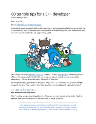60 terrible tips for a C++ developer
Author: Andrey Karpov
Date: 30.05.2023
Source: 60 terrible tips for a C++ developer.
In this article, you're going to find 60 terrible coding tips — and explanations of why they are terrible. It's
a fun and serious piece at the same time. No matter how terrible these tips look, they aren't fiction, they
are real: we saw them all in the real programming world.
This is a new version of 50 terrible coding tips. Last time I wrote a separate article with the explanation
of them. This was a mistake. First, the list was boring and tedious. Second, not everyone read the
explanation — this fact almost eliminates the benefit of these tips.
I realized that not everyone had read the second article when I saw comments and questions. I had to
reply with the same thing I wrote in the article. Now I have combined tips with explanations. Enjoy!
Terrible tip N1. Only C++
Real developers code only in C++!
There's nothing wrong with writing code in C++. The world has many projects written in C++. Well, for
example, look at the list of apps from the home page of Bjarne Stroustrup.
Here is a list of systems, applications, and libraries that are completely or mostly
written in C++. Naturally, this is not intended to be a complete list. In fact, I couldn't
list a 1000th of all major C++ programs if I tried, and this list holds maybe 1000th of
 