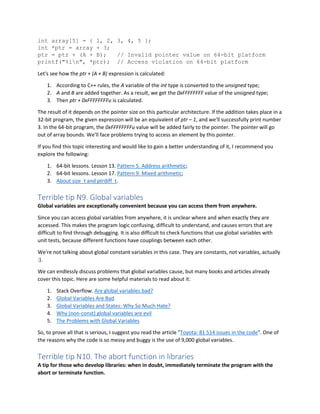 int array[5] = { 1, 2, 3, 4, 5 };
int *ptr = array + 3;
ptr = ptr + (A + B); // Invalid pointer value on 64-bit platform
printf("%in", *ptr); // Access violation on 64-bit platform
Let's see how the ptr + (A + B) expression is calculated:
1. According to C++ rules, the A variable of the int type is converted to the unsigned type;
2. A and B are added together. As a result, we get the 0xFFFFFFFF value of the unsigned type;
3. Then ptr + 0xFFFFFFFFu is calculated.
The result of it depends on the pointer size on this particular architecture. If the addition takes place in a
32-bit program, the given expression will be an equivalent of ptr – 1, and we'll successfully print number
3. In the 64-bit program, the 0xFFFFFFFFu value will be added fairly to the pointer. The pointer will go
out of array bounds. We'll face problems trying to access an element by this pointer.
If you find this topic interesting and would like to gain a better understanding of it, I recommend you
explore the following:
1. 64-bit lessons. Lesson 13. Pattern 5. Address arithmetic;
2. 64-bit lessons. Lesson 17. Pattern 9. Mixed arithmetic;
3. About size_t and ptrdiff_t.
Terrible tip N9. Global variables
Global variables are exceptionally convenient because you can access them from anywhere.
Since you can access global variables from anywhere, it is unclear where and when exactly they are
accessed. This makes the program logic confusing, difficult to understand, and causes errors that are
difficult to find through debugging. It is also difficult to check functions that use global variables with
unit tests, because different functions have couplings between each other.
We're not talking about global constant variables in this case. They are constants, not variables, actually
:).
We can endlessly discuss problems that global variables cause, but many books and articles already
cover this topic. Here are some helpful materials to read about it:
1. Stack Overflow. Are global variables bad?
2. Global Variables Are Bad
3. Global Variables and States: Why So Much Hate?
4. Why (non-const) global variables are evil
5. The Problems with Global Variables
So, to prove all that is serious, I suggest you read the article "Toyota: 81 514 issues in the code". One of
the reasons why the code is so messy and buggy is the use of 9,000 global variables.
Terrible tip N10. The abort function in libraries
A tip for those who develop libraries: when in doubt, immediately terminate the program with the
abort or terminate function.
 