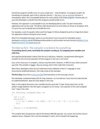 Sometimes programs handle errors in a very simple way — they shutdown. If a program couldn't do
something, for example, open a file or allocate memory — the abort, exit or terminate function is
immediately called. This is acceptable behavior for some utilities and simple programs. And actually, it's
up to the developers to decide how their programs would handle errors.
However, this approach is unacceptable if you are developing library code. You don't know what
applications will use the code. The library code should return an error status or throw an exception. And
it is up to the user to decide how to handle the error.
For example, a user of a graphic editor won't be happy if a library designed to print an image shuts down
the application without saving the work results.
What if an embedded developer wants to use the library? Such manuals for embedded system
developers as MISRA and AUTOSAR generally prohibit to call the abort and exit functions (MISRA-C-21.8,
MISRA-CPP-18.0.3, AUTOSAR-M18.0.3).
Terrible tip N11. The compiler is to blame for everything
If something doesn't work, most likely the compiler is acting up. Try swapping some variables and
code lines.
Any experienced developer realizes that this tip is ridiculous. However, a programmer blaming the
compiler for the incorrect operation of their program is not such a rare scene.
Sure, errors may occur in compilers, and you may face them. However, in 99% of cases, when someone
says that "the compiler is buggy", they are wrong, and it's their code that is incorrect.
Most often, developers either do not understand some subtleties of the C++ language or have
encountered undefined behavior. Let's take a look at the examples.
The first story arises from a discussion [RU] that took place on the linux.org.ru forum.
One developer complained about GCC 8's bug. However, as it turned out, it was incorrect code that led
to undefined behavior. Now let's dive deeper in this case.
Note. In the original discussion, the s variable has the const char *s type. At the same time, on the
author's target platform, the char type is unsigned. So, for clarity, I use a pointer of the const unsigned
char * type in the code.
int foo(const unsigned char *s)
{
int r = 0;
while(*s) {
r += ((r * 20891 + *s *200) | *s ^ 4 | *s ^ 3) ^ (r >> 1);
s++;
}
return r & 0x7fffffff;
}
The compiler does not generate code for the bitwise AND (&) operator. As a result, the function returns
negative values. However, this is not the developer's intent, and it shouldn't be happening.
 