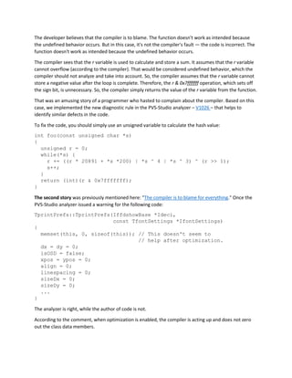 The developer believes that the compiler is to blame. The function doesn't work as intended because
the undefined behavior occurs. But in this case, it's not the compiler's fault — the code is incorrect. The
function doesn't work as intended because the undefined behavior occurs.
The compiler sees that the r variable is used to calculate and store a sum. It assumes that the r variable
cannot overflow (according to the compiler). That would be considered undefined behavior, which the
compiler should not analyze and take into account. So, the compiler assumes that the r variable cannot
store a negative value after the loop is complete. Therefore, the r & 0x7fffffff operation, which sets off
the sign bit, is unnecessary. So, the compiler simply returns the value of the r variable from the function.
That was an amusing story of a programmer who hasted to complain about the compiler. Based on this
case, we implemented the new diagnostic rule in the PVS-Studio analyzer – V1026 – that helps to
identify similar defects in the code.
To fix the code, you should simply use an unsigned variable to calculate the hash value:
int foo(const unsigned char *s)
{
unsigned r = 0;
while(*s) {
r += ((r * 20891 + *s *200) | *s ^ 4 | *s ^ 3) ^ (r >> 1);
s++;
}
return (int)(r & 0x7fffffff);
}
The second story was previously mentioned here: "The compiler is to blame for everything." Once the
PVS-Studio analyzer issued a warning for the following code:
TprintPrefs::TprintPrefs(IffdshowBase *Ideci,
const TfontSettings *IfontSettings)
{
memset(this, 0, sizeof(this)); // This doesn't seem to
// help after optimization.
dx = dy = 0;
isOSD = false;
xpos = ypos = 0;
align = 0;
linespacing = 0;
sizeDx = 0;
sizeDy = 0;
...
}
The analyzer is right, while the author of code is not.
According to the comment, when optimization is enabled, the compiler is acting up and does not zero
out the class data members.
 