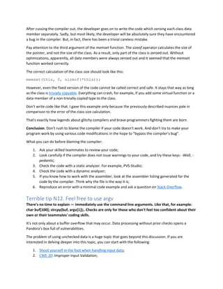 After cussing the compiler out, the developer goes on to write the code which zeroing each class data
member separately. Sadly, but most likely, the developer will be absolutely sure they have encountered
a bug in the compiler. But, in fact, there has been a trivial careless mistake.
Pay attention to the third argument of the memset function. The sizeof operator calculates the size of
the pointer, and not the size of the class. As a result, only part of the class is zeroed out. Without
optimizations, apparently, all data members were always zeroed out and it seemed that the memset
function worked correctly.
The correct calculation of the class size should look like this:
memset(this, 0, sizeof(*this));
However, even the fixed version of the code cannot be called correct and safe. It stays that way as long
as the class is trivially copyable. Everything can crash, for example, if you add some virtual function or a
data member of a non-trivially copied type to the class.
Don't write code like that. I gave this example only because the previously described nuances pale in
comparison to the error of the class size calculation.
That's exactly how legends about glitchy compilers and brave programmers fighting them are born.
Conclusion. Don't rush to blame the compiler if your code doesn't work. And don't try to make your
program work by using various code modifications in the hope to "bypass the compiler's bug".
What you can do before blaming the compiler:
1. Ask your skilled teammates to review your code;
2. Look carefully if the compiler does not issue warnings to your code, and try these keys: -Wall, -
pedantic;
3. Check the code with a static analyzer. For example, PVS-Studio;
4. Check the code with a dynamic analyzer;
5. If you know how to work with the assembler, look at the assembler listing generated for the
code by the compiler. Think why the file is the way it is;
6. Reproduce an error with a minimal code example and ask a question on Stack Overflow.
Terrible tip N12. Feel free to use argv
There's no time to explain — immediately use the command line arguments. Like that, for example:
char buf[100]; strcpy(buf, argv[1]);. Checks are only for those who don't feel too confident about their
own or their teammates' coding skills.
It's not only about a buffer overflow that may occur. Data processing without prior checks opens a
Pandora's box full of vulnerabilities.
The problem of using unchecked data is a huge topic that goes beyond this discussion. If you are
interested in delving deeper into this topic, you can start with the following:
1. Shoot yourself in the foot when handling input data;
2. CWE-20: Improper Input Validation;
 