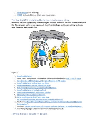 3. Taint analysis (taint checking);
4. V1010. Unchecked tainted data is used in expression.
Terrible tip N13. Undefined behavior is just a scary story
Undefined behavior is just a scary bedtime story for children. Undefined behavior doesn't exist in real
life. If the program works as you expected, it doesn't contain bugs. And there's nothing to discuss
here, that's that. Everything is fine.
Enjoy! :)
1. Undefined behavior.
2. What Every C Programmer Should Know About Undefined Behavior. Part 1, part 2, part 3.
3. How deep the rabbit hole goes, or C++ job interviews at PVS-Studio.
4. Undefined behavior is closer than you think.
5. Undefined behavior, carried through the years.
6. Null Pointer Dereferencing Causes Undefined Behavior.
7. Undefined Behavior Is Really Undefined.
8. With Undefined Behavior, Anything is Possible.
9. Philosophy behind Undefined Behavior.
10. Wrap on integer overflow is not a good idea.
11. An example of undefined behavior caused by absence of return.
12. YouTube. C++Now 2018: John Regehr "Closing Keynote: Undefined Behavior and Compiler
Optimizations".
13. YouTube. Towards optimization-safe systems: analyzing the impact of undefined behavior.
14. And then just google "undefined behavior" and keep enjoying it :)
Terrible tip N14. double == double
 