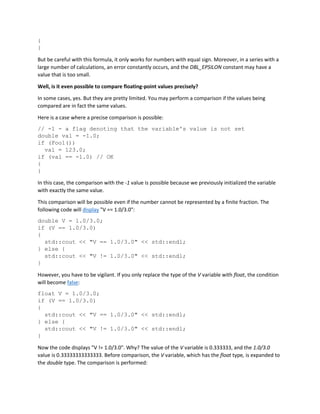 {
}
But be careful with this formula, it only works for numbers with equal sign. Moreover, in a series with a
large number of calculations, an error constantly occurs, and the DBL_EPSILON constant may have a
value that is too small.
Well, is it even possible to compare floating-point values precisely?
In some cases, yes. But they are pretty limited. You may perform a comparison if the values being
compared are in fact the same values.
Here is a case where a precise comparison is possible:
// -1 - a flag denoting that the variable's value is not set
double val = -1.0;
if (Foo1())
val = 123.0;
if (val == -1.0) // OK
{
}
In this case, the comparison with the -1 value is possible because we previously initialized the variable
with exactly the same value.
This comparison will be possible even if the number cannot be represented by a finite fraction. The
following code will display "V == 1.0/3.0":
double V = 1.0/3.0;
if (V == 1.0/3.0)
{
std::cout << "V == 1.0/3.0" << std::endl;
} else {
std::cout << "V != 1.0/3.0" << std::endl;
}
However, you have to be vigilant. If you only replace the type of the V variable with float, the condition
will become false:
float V = 1.0/3.0;
if (V == 1.0/3.0)
{
std::cout << "V == 1.0/3.0" << std::endl;
} else {
std::cout << "V != 1.0/3.0" << std::endl;
}
Now the code displays "V != 1.0/3.0". Why? The value of the V variable is 0.333333, and the 1.0/3.0
value is 0.33333333333333. Before comparison, the V variable, which has the float type, is expanded to
the double type. The comparison is performed:
 