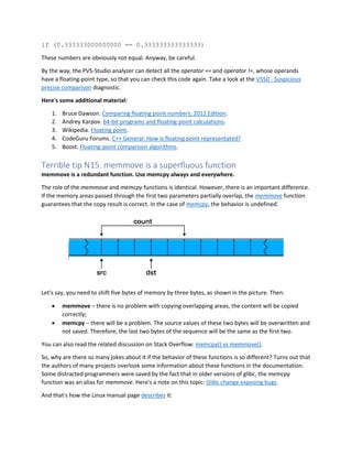 if (0.333333000000000 == 0.333333333333333)
These numbers are obviously not equal. Anyway, be careful.
By the way, the PVS-Studio analyzer can detect all the operator == and operator !=, whose operands
have a floating-point type, so that you can check this code again. Take a look at the V550 - Suspicious
precise comparison diagnostic.
Here's some additional material:
1. Bruce Dawson. Comparing floating point numbers, 2012 Edition.
2. Andrey Karpov. 64-bit programs and floating-point calculations.
3. Wikipedia. Floating point.
4. CodeGuru Forums. C++ General: How is floating point representated?
5. Boost. Floating-point comparison algorithms.
Terrible tip N15. memmove is a superfluous function
memmove is a redundant function. Use memcpy always and everywhere.
The role of the memmove and memcpy functions is identical. However, there is an important difference.
If the memory areas passed through the first two parameters partially overlap, the memmove function
guarantees that the copy result is correct. In the case of memcpy, the behavior is undefined.
Let's say, you need to shift five bytes of memory by three bytes, as shown in the picture. Then:
• memmove – there is no problem with copying overlapping areas, the content will be copied
correctly;
• memcpy – there will be a problem. The source values of these two bytes will be overwritten and
not saved. Therefore, the last two bytes of the sequence will be the same as the first two.
You can also read the related discussion on Stack Overflow: memcpy() vs memmove().
So, why are there so many jokes about it if the behavior of these functions is so different? Turns out that
the authors of many projects overlook some information about these functions in the documentation.
Some distracted programmers were saved by the fact that in older versions of glibc, the memcpy
function was an alias for memmove. Here's a note on this topic: Glibc change exposing bugs.
And that's how the Linux manual page describes it:
 