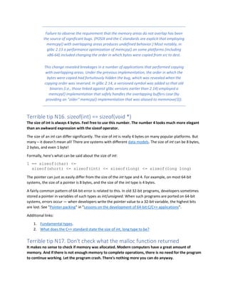 Failure to observe the requirement that the memory areas do not overlap has been
the source of significant bugs. (POSIX and the C standards are explicit that employing
memcpy() with overlapping areas produces undefined behavior.) Most notably, in
glibc 2.13 a performance optimization of memcpy() on some platforms (including
x86-64) included changing the order in which bytes were copied from src to dest.
This change revealed breakages in a number of applications that performed copying
with overlapping areas. Under the previous implementation, the order in which the
bytes were copied had fortuitously hidden the bug, which was revealed when the
copying order was reversed. In glibc 2.14, a versioned symbol was added so that old
binaries (i.e., those linked against glibc versions earlier than 2.14) employed a
memcpy() implementation that safely handles the overlapping buffers case (by
providing an "older" memcpy() implementation that was aliased to memmove(3)).
Terrible tip N16. sizeof(int) == sizeof(void *)
The size of int is always 4 bytes. Feel free to use this number. The number 4 looks much more elegant
than an awkward expression with the sizeof operator.
The size of an int can differ significantly. The size of int is really 4 bytes on many popular platforms. But
many – it doesn't mean all! There are systems with different data models. The size of int can be 8 bytes,
2 bytes, and even 1 byte!
Formally, here's what can be said about the size of int:
1 == sizeof(char) <=
sizeof(short) <= sizeof(int) <= sizeof(long) <= sizeof(long long)
The pointer can just as easily differ from the size of the int type and 4. For example, on most 64-bit
systems, the size of a pointer is 8 bytes, and the size of the int type is 4 bytes.
A fairly common pattern of 64-bit error is related to this. In old 32-bit programs, developers sometimes
stored a pointer in variables of such types as int/unsigned. When such programs are ported on 64-bit
systems, errors occur — when developers write the pointer value to a 32-bit variable, the highest bits
are lost. See "Pointer packing" in "Lessons on the development of 64-bit C/C++ applications".
Additional links:
1. Fundamental types.
2. What does the C++ standard state the size of int, long type to be?
Terrible tip N17. Don't check what the malloc function returned
It makes no sense to check if memory was allocated. Modern computers have a great amount of
memory. And if there is not enough memory to complete operations, there is no need for the program
to continue working. Let the program crash. There's nothing more you can do anyway.
 