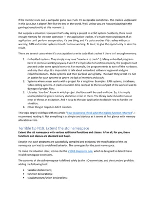 If the memory runs out, a computer game can crush. It's acceptable sometimes. The crash is unpleasant
in this case, but it doesn't feel like the end of the world. Well, unless you are not participating in the
gaming championship at this moment :).
But suppose a situation: you spent half a day doing a project in a CAD system. Suddenly, there is not
enough memory for the next operation — the application crashes. It's much more unpleasant. If an
application can't perform an operation, it's one thing, and it's quite another if it crashes without a
warning. CAD and similar systems should continue working. At least, to give the opportunity to save the
result.
There are several cases when it's unacceptable to write code that crashes if there isn't enough memory:
1. Embedded systems. They simply may have "nowhere to crash" :). Many embedded programs
have to continue working anyway. Even if it's impossible to function properly, the program must
proceed under some special scenario. For example, the program needs to turn off the hardware,
and only then stop. It is impossible to talk about embedded software in general and give
recommendations. These systems and their purpose vary greatly. The main thing is that it's not
an option for such systems to ignore the lack of memory and crash;
2. Systems where a user works with a project for a long time. Examples: CAD systems, databases,
video editing systems. A crash at random time can lead to the loss of part of the work or lead to
damage of project files;
3. Libraries. You don't know in which project the library will be used and how. So, it is simply
unacceptable to ignore memory allocation errors in them. The library code should return an
error or throw an exception. And it is up to the user application to decide how to handle the
situation;
4. Other things I forgot or didn't mention.
This topic largely overlaps with my article "Four reasons to check what the malloc function returned". I
recommend reading it. Not everything is as simple and obvious as it seems at first glance with memory
allocation errors.
Terrible tip N18. Extend the std namespace
Extend the std namespace with various additional functions and classes. After all, for you, these
functions and classes are standard and basic.
Despite that such programs are successfully compiled and executed, the modification of the std
namespace can lead to undefined behavior. The same goes for the posix namespace.
To make the situation clear, let me cite the V1061 diagnostic rule, which is designed to detect these
invalid namespace extensions.
The contents of the std namespace is defined solely by the ISO committee, and the standard prohibits
adding the following to it:
• variable declarations;
• function declarations;
• class/structure/union declarations;
 