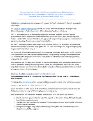 the ones I have heard of. It is a list of systems, applications, and libraries that a
reader might have some familiarity with, that might give a novice an idea what is
being done with C++, or that I simply thought "cool".
It's bad when developers use this language only because it's "cool" or because it's the only language the
team knows.
The variety of programming languages reflects the variety of tasks that software developers face.
Different languages help developers solve different classes of problems effectively.
The C++ language claims to be a versatile programming language. However, versatility doesn't
guarantee that specific applications will be implemented quickly and easily. There may be languages
that are a better fit for projects than others. An appropriate programming language can help implement
a project without significant investments of time and effort.
But there's nothing wrong with developing a small additional utility in C++, although it would be more
efficient for a team to use another language for this. The costs of learning a new programming language
may exceed the benefits of using it.
The situation is different when a team needs to create a new, potentially large project. In this case, the
team needs to discuss a few questions before choosing a programming language. Will the well-known
C++ be effective for the project maintenance? Wouldn't it be better to choose another programming
language for this project?
If the answer is yes, it's clearly more efficient to use another language, then probably it's better for the
team to spend time learning this language. In the future, this can significantly reduce the cost of the
project development and maintenance. Or maybe the project should be assigned to another team that
already uses a more relevant language.
Terrible tip N2. Tab character in string literals
If you need a tab character in a string literal, feel free to press the tab key. Save t ... for somebody
else. No worries.
I'm talking about string literals where words should be separated from each other with a tab character:
const char str[] = "AAAtBBBtCCC";
Seems like there's no other way to do it. Nevertheless, sometimes developers just carelessly press the
TAB button, instead of using 't'. This thing happens in real projects.
Such code compiles and even works. However, explicit use of a tab character is bad because:
1. Literals may have spaces instead of tabs. This depends on the editor settings. Although the code
looks like there's a tab character.
2. The developer who maintains the code won't immediately understand what's used as delimiters
— tab characters or spaces.
3. During refactoring (or using code autoformatting utilities), tabs may turn into spaces, which
affects the result of the program.
 
