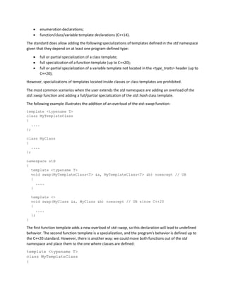• enumeration declarations;
• function/class/variable template declarations (C++14).
The standard does allow adding the following specializations of templates defined in the std namespace
given that they depend on at least one program-defined type:
• full or partial specialization of a class template;
• full specialization of a function template (up to C++20);
• full or partial specialization of a variable template not located in the <type_traits> header (up to
C++20);
However, specializations of templates located inside classes or class templates are prohibited.
The most common scenarios when the user extends the std namespace are adding an overload of the
std::swap function and adding a full/partial specialization of the std::hash class template.
The following example illustrates the addition of an overload of the std::swap function:
template <typename T>
class MyTemplateClass
{
....
};
class MyClass
{
....
};
namespace std
{
template <typename T>
void swap(MyTemplateClass<T> &a, MyTemplateClass<T> &b) noexcept // UB
{
....
}
template <>
void swap(MyClass &a, MyClass &b) noexcept // UB since C++20
{
....
};
}
The first function template adds a new overload of std::swap, so this declaration will lead to undefined
behavior. The second function template is a specialization, and the program's behavior is defined up to
the C++20 standard. However, there is another way: we could move both functions out of the std
namespace and place them to the one where classes are defined:
template <typename T>
class MyTemplateClass
{
 